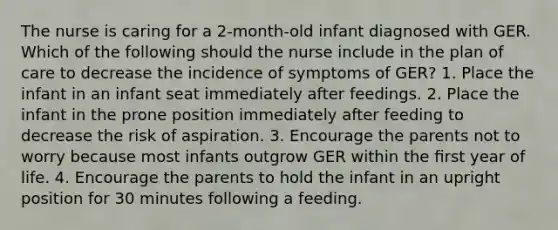 The nurse is caring for a 2-month-old infant diagnosed with GER. Which of the following should the nurse include in the plan of care to decrease the incidence of symptoms of GER? 1. Place the infant in an infant seat immediately after feedings. 2. Place the infant in the prone position immediately after feeding to decrease the risk of aspiration. 3. Encourage the parents not to worry because most infants outgrow GER within the ﬁrst year of life. 4. Encourage the parents to hold the infant in an upright position for 30 minutes following a feeding.