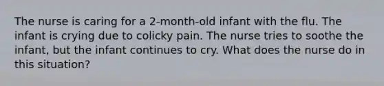 The nurse is caring for a 2-month-old infant with the flu. The infant is crying due to colicky pain. The nurse tries to soothe the infant, but the infant continues to cry. What does the nurse do in this situation?