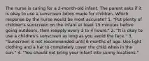 The nurse is caring for a 2-month-old infant. The parent asks if it is okay to use a sunscreen lotion made for children. Which response by the nurse would be most accurate? 1. "Put plenty of children's sunscreen on the infant at least 15 minutes before going outdoors, then reapply every 3 to 4 hours." 2. "It is okay to use a children's sunscreen as long as you avoid the face." 3. "Sunscreen is not recommended until 6 months of age. Use light clothing and a hat to completely cover the child when in the sun." 4. "You should not bring your infant into sunny locations."