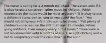 The nurse is caring for a 2-month-old infant. The parent asks if it is okay to use a sunscreen lotion made for children. Which response by the nurse would be most accurate? "It is okay to use a children's sunscreen as long as you avoid the face." "You should not bring your infant into sunny locations." "Put plenty of children's sunscreen on the infant at least 15 minutes before going outdoors, then reapply every 3 to 4 hours." "Sunscreen is not recommended until 6 months of age. Use light clothing and a hat to completely cover the child when in the sun."