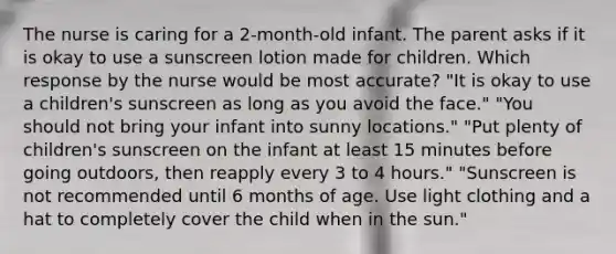 The nurse is caring for a 2-month-old infant. The parent asks if it is okay to use a sunscreen lotion made for children. Which response by the nurse would be most accurate? "It is okay to use a children's sunscreen as long as you avoid the face." "You should not bring your infant into sunny locations." "Put plenty of children's sunscreen on the infant at least 15 minutes before going outdoors, then reapply every 3 to 4 hours." "Sunscreen is not recommended until 6 months of age. Use light clothing and a hat to completely cover the child when in the sun."