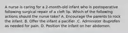 A nurse is caring for a 2-month-old infant who is postoperative following surgical repair of a cleft lip. Which of the following actions should the nurse take? A. Encourage the parents to rock the infant. B. Offer the infant a pacifier .C. Administer ibuprofen as needed for pain. D. Position the infant on her abdomen.