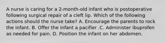 A nurse is caring for a 2-month-old infant who is postoperative following surgical repair of a cleft lip. Which of the following actions should the nurse take? A. Encourage the parents to rock the infant. B. Offer the infant a pacifier .C. Administer ibuprofen as needed for pain. D. Position the infant on her abdomen.