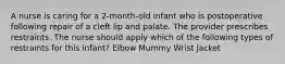 A nurse is caring for a 2-month-old infant who is postoperative following repair of a cleft lip and palate. The provider prescribes restraints. The nurse should apply which of the following types of restraints for this infant? Elbow Mummy Wrist Jacket