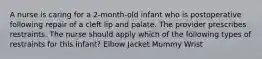 A nurse is caring for a 2-month-old infant who is postoperative following repair of a cleft lip and palate. The provider prescribes restraints. The nurse should apply which of the following types of restraints for this infant? Elbow Jacket Mummy Wrist