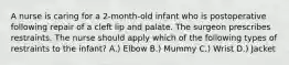 A nurse is caring for a 2-month-old infant who is postoperative following repair of a cleft lip and palate. The surgeon prescribes restraints. The nurse should apply which of the following types of restraints to the infant? A.) Elbow B.) ​Mummy C.) ​Wrist D.) ​Jacket