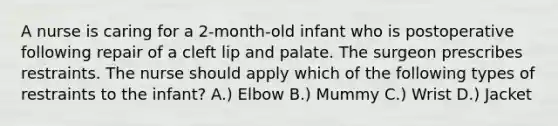 A nurse is caring for a 2-month-old infant who is postoperative following repair of a cleft lip and palate. The surgeon prescribes restraints. The nurse should apply which of the following types of restraints to the infant? A.) Elbow B.) ​Mummy C.) ​Wrist D.) ​Jacket