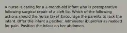 A nurse is caring for a 2-month-old infant who is postoperative following surgical repair of a cleft lip. Which of the following actions should the nurse take? Encourage the parents to rock the infant. Offer the infant a pacifier. Administer ibuprofen as needed for pain. Position the infant on her abdomen.