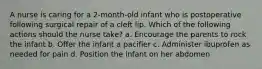 A nurse is caring for a 2-month-old infant who is postoperative following surgical repair of a cleft lip. Which of the following actions should the nurse take? a. Encourage the parents to rock the infant b. Offer the infant a pacifier c. Administer ibuprofen as needed for pain d. Position the infant on her abdomen