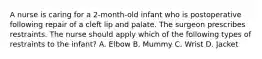 A nurse is caring for a 2-month-old infant who is postoperative following repair of a cleft lip and palate. The surgeon prescribes restraints. The nurse should apply which of the following types of restraints to the infant? A. Elbow B. Mummy C. Wrist D. Jacket