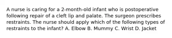 A nurse is caring for a 2-month-old infant who is postoperative following repair of a cleft lip and palate. The surgeon prescribes restraints. The nurse should apply which of the following types of restraints to the infant? A. Elbow B. Mummy C. Wrist D. Jacket