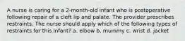 A nurse is caring for a 2-month-old infant who is postoperative following repair of a cleft lip and palate. The provider prescribes restraints. The nurse should apply which of the following types of restraints for this infant? a. elbow b. mummy c. wrist d. jacket