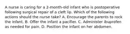 A nurse is caring for a 2-month-old infant who is postoperative following surgical repair of a cleft lip. Which of the following actions should the nurse take? A. Encourage the parents to rock the infant. B. Offer the infant a pacifier. C. Administer ibuprofen as needed for pain. D. Position the infant on her abdomen.