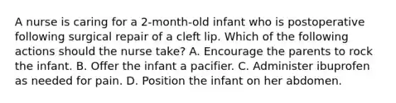 A nurse is caring for a 2-month-old infant who is postoperative following surgical repair of a cleft lip. Which of the following actions should the nurse take? A. Encourage the parents to rock the infant. B. Offer the infant a pacifier. C. Administer ibuprofen as needed for pain. D. Position the infant on her abdomen.