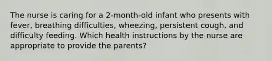 The nurse is caring for a 2-month-old infant who presents with fever, breathing difficulties, wheezing, persistent cough, and difficulty feeding. Which health instructions by the nurse are appropriate to provide the parents?