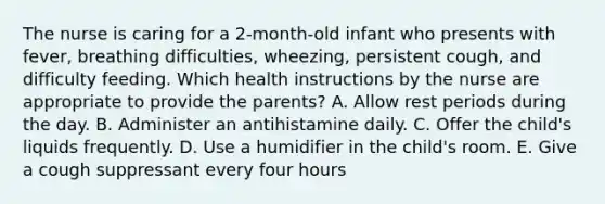 The nurse is caring for a 2-month-old infant who presents with fever, breathing difficulties, wheezing, persistent cough, and difficulty feeding. Which health instructions by the nurse are appropriate to provide the parents? A. Allow rest periods during the day. B. Administer an antihistamine daily. C. Offer the child's liquids frequently. D. Use a humidifier in the child's room. E. Give a cough suppressant every four hours