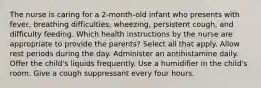 The nurse is caring for a 2-month-old infant who presents with fever, breathing difficulties, wheezing, persistent cough, and difficulty feeding. Which health instructions by the nurse are appropriate to provide the parents? Select all that apply. Allow rest periods during the day. Administer an antihistamine daily. Offer the child's liquids frequently. Use a humidifier in the child's room. Give a cough suppressant every four hours.