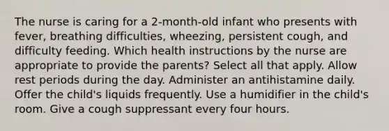 The nurse is caring for a 2-month-old infant who presents with fever, breathing difficulties, wheezing, persistent cough, and difficulty feeding. Which health instructions by the nurse are appropriate to provide the parents? Select all that apply. Allow rest periods during the day. Administer an antihistamine daily. Offer the child's liquids frequently. Use a humidifier in the child's room. Give a cough suppressant every four hours.