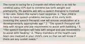 The nurse is caring for a 2-month-old infant who is at risk for cerebral palsy (CP) due to extreme low birth weight and prematurity. His parents ask why a speech therapist is involved in his care. Select the nurse's best response. 1. "Your child is likely to have speech problems because of his early birth. Involving the speech therapist now will ensure vocalization at a developmentally appropriate age." 2. "The speech therapist will help with tongue and jaw movements to assist with babbling." 3. "The speech therapist will help with tongue and jaw movements to assist with feeding." 4. "Many members of the health-care team are involved in your child's care so that we will know if there are any unmet needs."