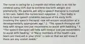 The nurse is caring for a 2-month-old infant who is at risk for cerebral palsy (CP) due to extreme low birth weight and prematurity. His parents ask why a speech therapist is involved in his care. Select the nurses best response. 1. "Your baby is likely to have speech problems because of his early birth. Involving the speech therapist now will ensure vocalization at a developmentally appropriate age." 2. "The speech therapist will help with tongue and jaw movements to assist with babbling." 3. "The speech therapist will help with tongue and jaw movements to assist with feeding." 4."Many members of the health-care team are involved in your child ' s care so that we will know if there are any unmet needs."