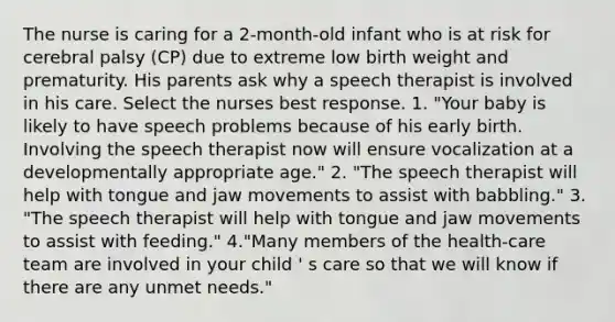 The nurse is caring for a 2-month-old infant who is at risk for cerebral palsy (CP) due to extreme low birth weight and prematurity. His parents ask why a speech therapist is involved in his care. Select the nurses best response. 1. "Your baby is likely to have speech problems because of his early birth. Involving the speech therapist now will ensure vocalization at a developmentally appropriate age." 2. "The speech therapist will help with tongue and jaw movements to assist with babbling." 3. "The speech therapist will help with tongue and jaw movements to assist with feeding." 4."Many members of the health-care team are involved in your child ' s care so that we will know if there are any unmet needs."