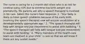 The nurse is caring for a 2-month-old infant who is at risk for cerebral palsy (CP) due to extreme low birth weight and prematurity. His parents ask why a speech therapist is involved in his care. Select the nurse's best response. 1. "Your baby is likely to have speech problems because of his early birth. Involving the speech therapist now will ensure vocalization at a developmentally appropriate age." 2. "The speech therapist will help with tongue and jaw movements to assist with babbling." 3. "The speech therapist will help with tongue and jaw movements to assist with feeding." 4. "Many members of the health-care team are involved in your child ' s care so that we will know if there are any unmet needs."