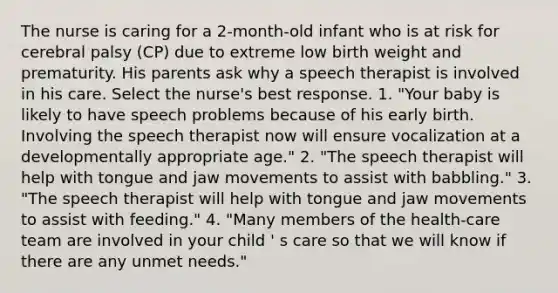 The nurse is caring for a 2-month-old infant who is at risk for cerebral palsy (CP) due to extreme low birth weight and prematurity. His parents ask why a speech therapist is involved in his care. Select the nurse's best response. 1. "Your baby is likely to have speech problems because of his early birth. Involving the speech therapist now will ensure vocalization at a developmentally appropriate age." 2. "The speech therapist will help with tongue and jaw movements to assist with babbling." 3. "The speech therapist will help with tongue and jaw movements to assist with feeding." 4. "Many members of the health-care team are involved in your child ' s care so that we will know if there are any unmet needs."