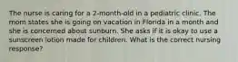 The nurse is caring for a 2-month-old in a pediatric clinic. The mom states she is going on vacation in Florida in a month and she is concerned about sunburn. She asks if it is okay to use a sunscreen lotion made for children. What is the correct nursing response?