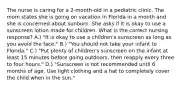 The nurse is caring for a 2-month-old in a pediatric clinic. The mom states she is going on vacation in Florida in a month and she is concerned about sunburn. She asks if it is okay to use a sunscreen lotion made for children. What is the correct nursing response? A.) "It is okay to use a children's sunscreen as long as you avoid the face." B.) "You should not take your infant to Florida." C.) "Put plenty of children's sunscreen on the infant at least 15 minutes before going outdoors, then reapply every three to four hours." D.) "Sunscreen is not recommended until 6 months of age. Use light clothing and a hat to completely cover the child when in the sun."