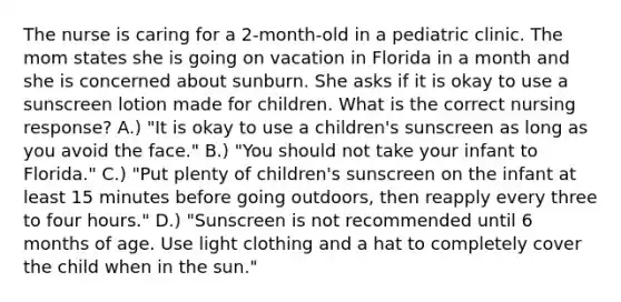 The nurse is caring for a 2-month-old in a pediatric clinic. The mom states she is going on vacation in Florida in a month and she is concerned about sunburn. She asks if it is okay to use a sunscreen lotion made for children. What is the correct nursing response? A.) "It is okay to use a children's sunscreen as long as you avoid the face." B.) "You should not take your infant to Florida." C.) "Put plenty of children's sunscreen on the infant at least 15 minutes before going outdoors, then reapply every three to four hours." D.) "Sunscreen is not recommended until 6 months of age. Use light clothing and a hat to completely cover the child when in the sun."