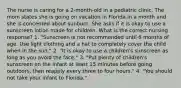 The nurse is caring for a 2-month-old in a pediatric clinic. The mom states she is going on vacation in Florida in a month and she is concerned about sunburn. She asks if it is okay to use a sunscreen lotion made for children. What is the correct nursing response? 1. "Sunscreen is not recommended until 6 months of age. Use light clothing and a hat to completely cover the child when in the sun." 2. "It is okay to use a children's sunscreen as long as you avoid the face." 3. "Put plenty of children's sunscreen on the infant at least 15 minutes before going outdoors, then reapply every three to four hours." 4. "You should not take your infant to Florida."