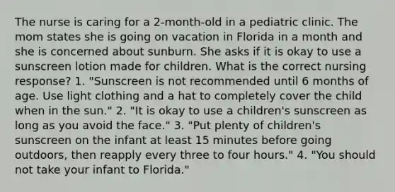 The nurse is caring for a 2-month-old in a pediatric clinic. The mom states she is going on vacation in Florida in a month and she is concerned about sunburn. She asks if it is okay to use a sunscreen lotion made for children. What is the correct nursing response? 1. "Sunscreen is not recommended until 6 months of age. Use light clothing and a hat to completely cover the child when in the sun." 2. "It is okay to use a children's sunscreen as long as you avoid the face." 3. "Put plenty of children's sunscreen on the infant at least 15 minutes before going outdoors, then reapply every three to four hours." 4. "You should not take your infant to Florida."