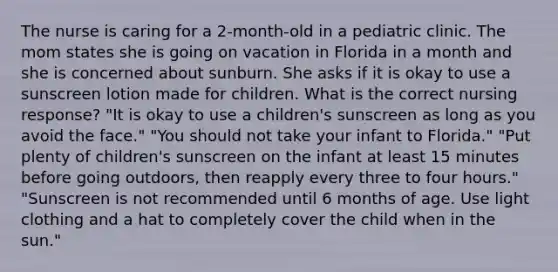 The nurse is caring for a 2-month-old in a pediatric clinic. The mom states she is going on vacation in Florida in a month and she is concerned about sunburn. She asks if it is okay to use a sunscreen lotion made for children. What is the correct nursing response? "It is okay to use a children's sunscreen as long as you avoid the face." "You should not take your infant to Florida." "Put plenty of children's sunscreen on the infant at least 15 minutes before going outdoors, then reapply every three to four hours." "Sunscreen is not recommended until 6 months of age. Use light clothing and a hat to completely cover the child when in the sun."