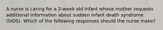 A nurse is caring for a 2-week old infant whose mother requests additional information about sudden infant death syndrome (SIDS). Which of the following responses should the nurse make?