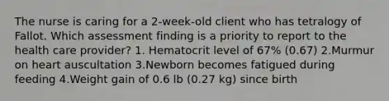 The nurse is caring for a 2-week-old client who has tetralogy of Fallot. Which assessment finding is a priority to report to the health care provider? 1. Hematocrit level of 67% (0.67) 2.Murmur on heart auscultation 3.Newborn becomes fatigued during feeding 4.Weight gain of 0.6 lb (0.27 kg) since birth