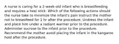 A nurse is caring for a 2-week-old infant who is breastfeeding and requires a heel stick. Which of the following actions should the nurse take to minimize the infant's pain Instruct the mother not to breastfeed for 1 hr after the procedure. Undress the infant and place him under a radiant warmer prior to the procedure. Administer sucrose to the infant prior to the procedure. Recommend the mother avoid placing the infant in the kangaroo hold after the procedure.