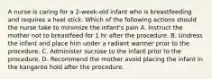 A nurse is caring for a 2-week-old infant who is breastfeeding and requires a heel stick. Which of the following actions should the nurse take to minimize the infant's pain A. Instruct the mother not to breastfeed for 1 hr after the procedure. B. Undress the infant and place him under a radiant warmer prior to the procedure. C. Administer sucrose to the infant prior to the procedure. D. Recommend the mother avoid placing the infant in the kangaroo hold after the procedure.