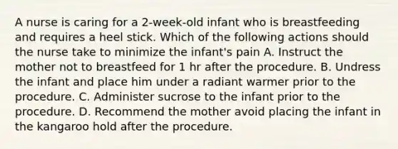 A nurse is caring for a 2-week-old infant who is breastfeeding and requires a heel stick. Which of the following actions should the nurse take to minimize the infant's pain A. Instruct the mother not to breastfeed for 1 hr after the procedure. B. Undress the infant and place him under a radiant warmer prior to the procedure. C. Administer sucrose to the infant prior to the procedure. D. Recommend the mother avoid placing the infant in the kangaroo hold after the procedure.