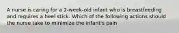 A nurse is caring for a 2-week-old infant who is breastfeeding and requires a heel stick. Which of the following actions should the nurse take to minimize the infant's pain