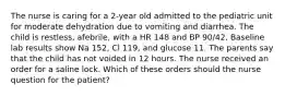 The nurse is caring for a 2-year old admitted to the pediatric unit for moderate dehydration due to vomiting and diarrhea. The child is restless, afebrile, with a HR 148 and BP 90/42. Baseline lab results show Na 152, Cl 119, and glucose 11. The parents say that the child has not voided in 12 hours. The nurse received an order for a saline lock. Which of these orders should the nurse question for the patient?