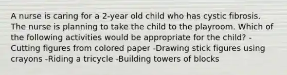 A nurse is caring for a 2-year old child who has cystic fibrosis. The nurse is planning to take the child to the playroom. Which of the following activities would be appropriate for the child? -Cutting figures from colored paper -Drawing stick figures using crayons -Riding a tricycle -Building towers of blocks