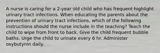 A nurse is caring for a 2-year old child who has frequent highlight urinary tract infections. When educating the parents about the prevention of urinary tract infections, which of the following instructions should the nurse include in the teaching? Teach the child to wipe from front to back. Give the child frequent bubble baths. Urge the child to urinate every 6 hr. Administer oxybutynin daily.