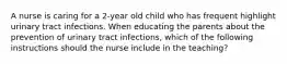 A nurse is caring for a 2-year old child who has frequent highlight urinary tract infections. When educating the parents about the prevention of urinary tract infections, which of the following instructions should the nurse include in the teaching?