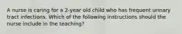 A nurse is caring for a 2-year old child who has frequent urinary tract infections. Which of the following instructions should the nurse include in the teaching?