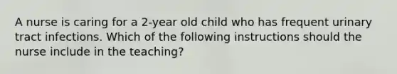 A nurse is caring for a 2-year old child who has frequent urinary tract infections. Which of the following instructions should the nurse include in the teaching?