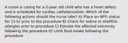 A nurse is caring for a 2-year old child who has a heart defect and is scheduled for cardiac catheterization. Which of the following actions should the nurse take? A) Place on NPO status for 12 hr prior to the procedure B) Check for iodine or shellfish allergies prior to procedure C) Elevate the affected extremity following the procedure D) Limit fluid intake following the procedure