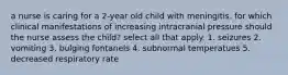 a nurse is caring for a 2-year old child with meningitis. for which clinical manifestations of increasing intracranial pressure should the nurse assess the child? select all that apply. 1. seizures 2. vomiting 3. bulging fontanels 4. subnormal temperatues 5. decreased respiratory rate