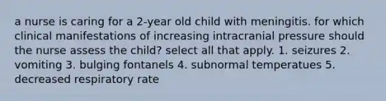 a nurse is caring for a 2-year old child with meningitis. for which clinical manifestations of increasing intracranial pressure should the nurse assess the child? select all that apply. 1. seizures 2. vomiting 3. bulging fontanels 4. subnormal temperatues 5. decreased respiratory rate