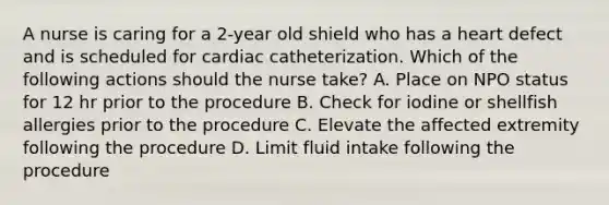 A nurse is caring for a 2-year old shield who has a heart defect and is scheduled for cardiac catheterization. Which of the following actions should the nurse take? A. Place on NPO status for 12 hr prior to the procedure B. Check for iodine or shellfish allergies prior to the procedure C. Elevate the affected extremity following the procedure D. Limit fluid intake following the procedure