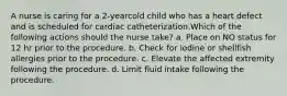 A nurse is caring for a 2-yearcold child who has a heart defect and is scheduled for cardiac catheterization.Which of the following actions should the nurse take? a. Place on NO status for 12 hr prior to the procedure. b. Check for iodine or shellfish allergies prior to the procedure. c. Elevate the affected extremity following the procedure. d. Limit fluid intake following the procedure.